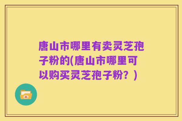 唐山市哪里有卖灵芝孢子粉的(唐山市哪里可以购买灵芝孢子粉？)