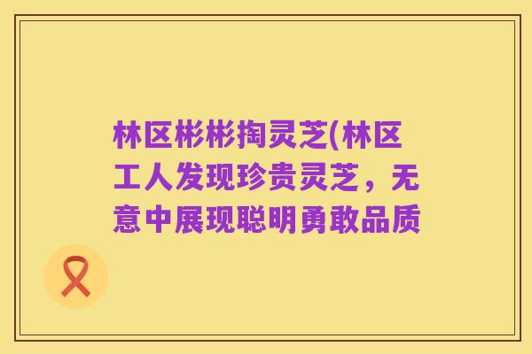 林区彬彬掏灵芝(林区工人发现珍贵灵芝，无意中展现聪明勇敢品质