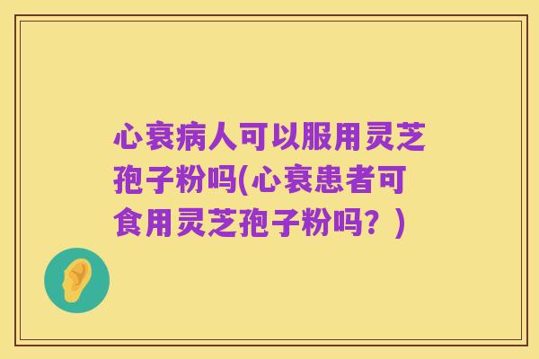 心衰病人可以服用灵芝孢子粉吗(心衰患者可食用灵芝孢子粉吗?)