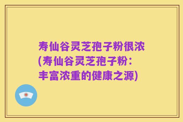 寿仙谷灵芝孢子粉很浓(寿仙谷灵芝孢子粉:丰富浓重的健康之源)