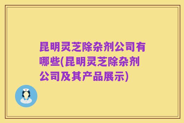 昆明灵芝除杂剂公司有哪些(昆明灵芝除杂剂公司及其产品展示)