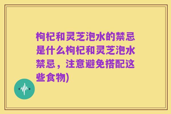 枸杞和灵芝泡水的禁忌是什么枸杞和灵芝泡水禁忌，注意避免搭配这些食物)