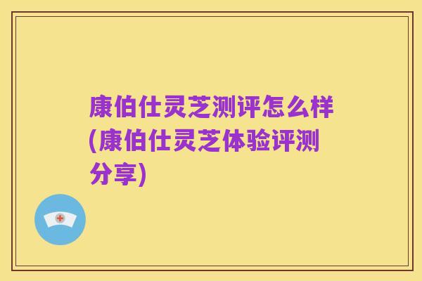 康伯仕灵芝测评怎么样(康伯仕灵芝体验评测分享)