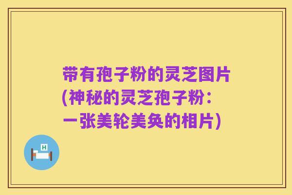 带有孢子粉的灵芝图片(神秘的灵芝孢子粉:一张美轮美奂的相片)