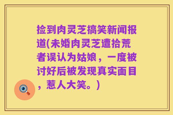 捡到肉灵芝搞笑新闻报道(未婚肉灵芝遭拾荒者误认为姑娘,一度被讨好后被发现真实面目,惹人大笑。)