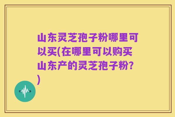 山东灵芝孢子粉哪里可以买(在哪里可以购买山东产的灵芝孢子粉?)