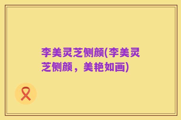 李美灵芝侧颜(李美灵芝侧颜,美艳如画)