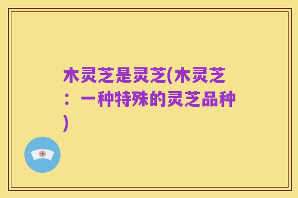 木灵芝是灵芝(木灵芝:一种特殊的灵芝品种)