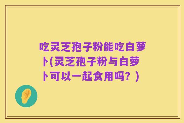 吃灵芝孢子粉能吃白萝卜(灵芝孢子粉与白萝卜可以一起食用吗？)