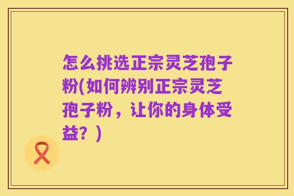 怎么挑选正宗灵芝孢子粉(如何辨别正宗灵芝孢子粉，让你的身体受益？)