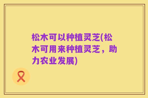 松木可以种植灵芝(松木可用来种植灵芝,助力农业发展)