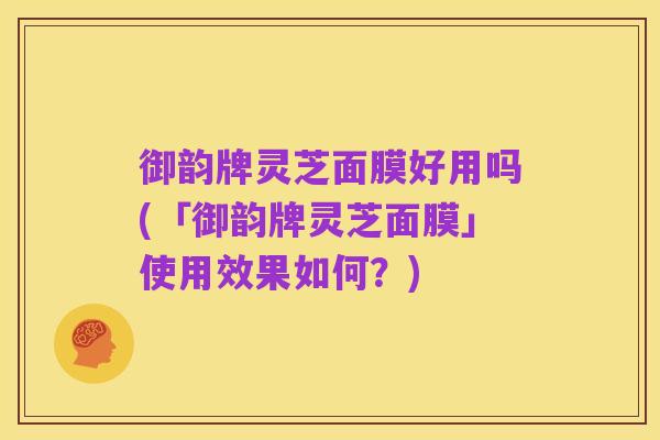 御韵牌灵芝面膜好用吗(「御韵牌灵芝面膜」使用效果如何？)
