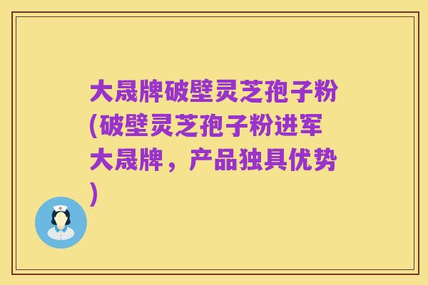 大晟牌破壁灵芝孢子粉(破壁灵芝孢子粉进军大晟牌,产品独具优势)