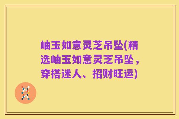岫玉如意灵芝吊坠(精选岫玉如意灵芝吊坠,穿搭迷人、招财旺运)