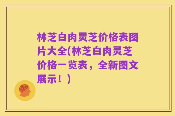 林芝白肉灵芝价格表图片大全(林芝白肉灵芝价格一览表,全新图文展示!)