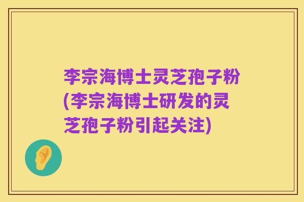 李宗海博士灵芝孢子粉(李宗海博士研发的灵芝孢子粉引起关注)
