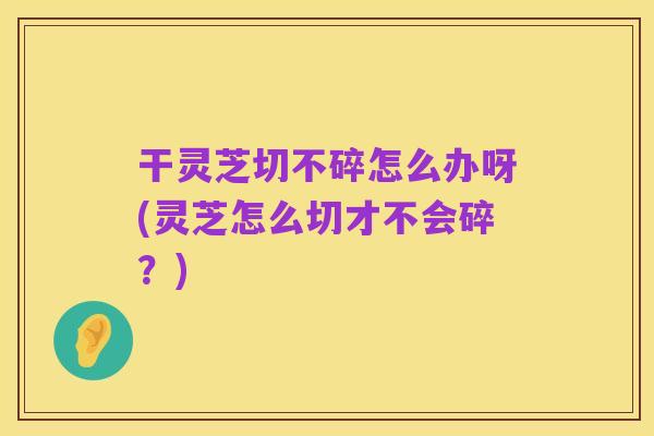 干灵芝切不碎怎么办呀(灵芝怎么切才不会碎?)