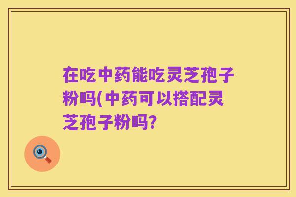在吃中药能吃灵芝孢子粉吗(中药可以搭配灵芝孢子粉吗?