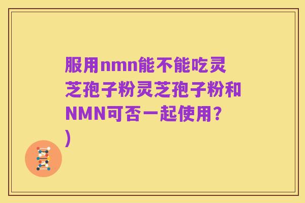 服用nmn能不能吃灵芝孢子粉灵芝孢子粉和NMN可否一起使用?)