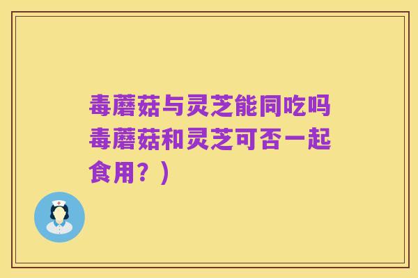 毒蘑菇与灵芝能同吃吗毒蘑菇和灵芝可否一起食用?)