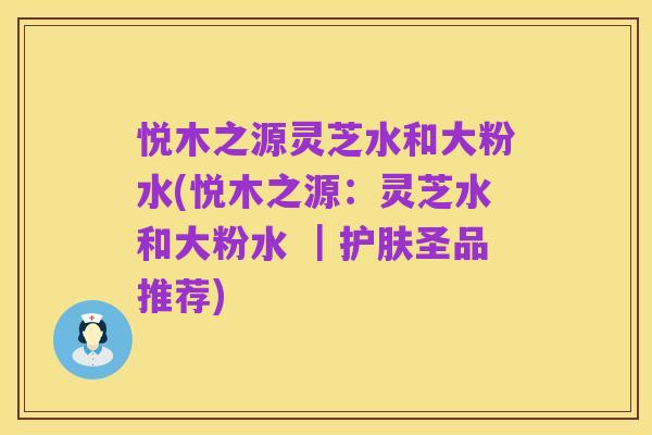 悦木之源灵芝水和大粉水(悦木之源：灵芝水和大粉水 ｜护肤圣品推荐)