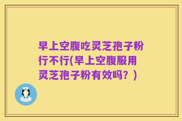 早上空腹吃灵芝孢子粉行不行(早上空腹服用灵芝孢子粉有效吗?)