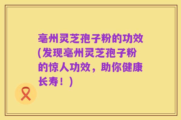 亳州灵芝孢子粉的功效(发现亳州灵芝孢子粉的惊人功效,助你健康长寿!)