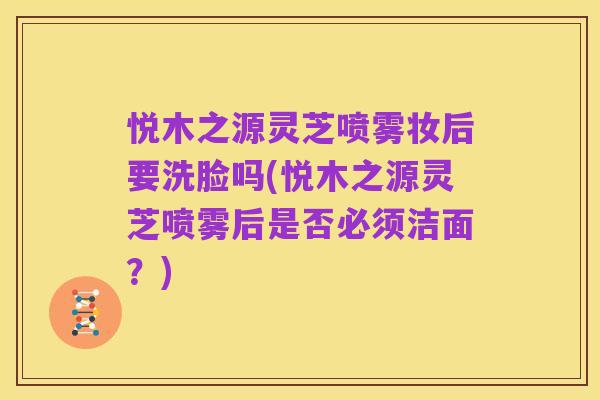 悦木之源灵芝喷雾妆后要洗脸吗(悦木之源灵芝喷雾后是否必须洁面？)