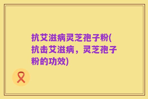 抗艾滋病灵芝孢子粉(抗击艾滋病,灵芝孢子粉的功效)