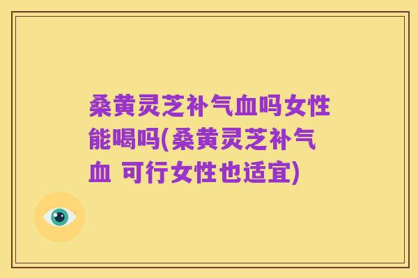 桑黄灵芝补气血吗女性能喝吗(桑黄灵芝补气血 可行女性也适宜)