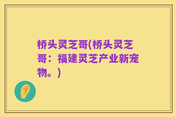 桥头灵芝哥(桥头灵芝哥：福建灵芝产业新宠物。)