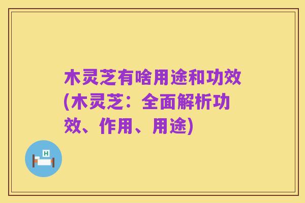 木灵芝有啥用途和功效(木灵芝:全面解析功效、作用、用途)