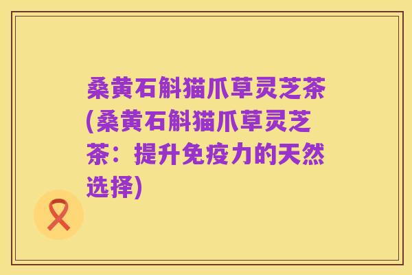 桑黄石斛猫爪草灵芝茶(桑黄石斛猫爪草灵芝茶:提升免疫力的天然选择)