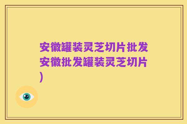 安徽罐装灵芝切片批发安徽批发罐装灵芝切片)