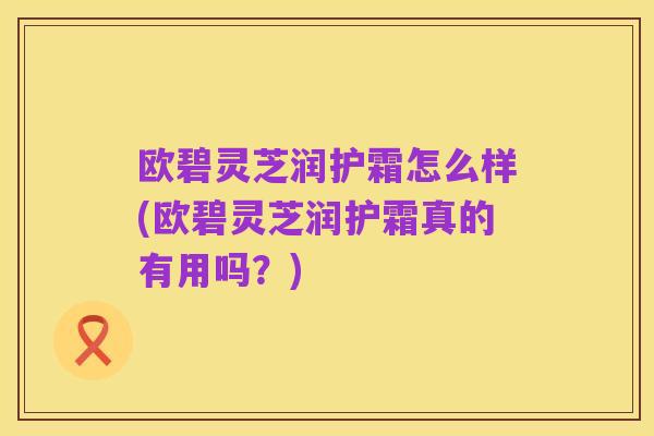 欧碧灵芝润护霜怎么样(欧碧灵芝润护霜真的有用吗?)