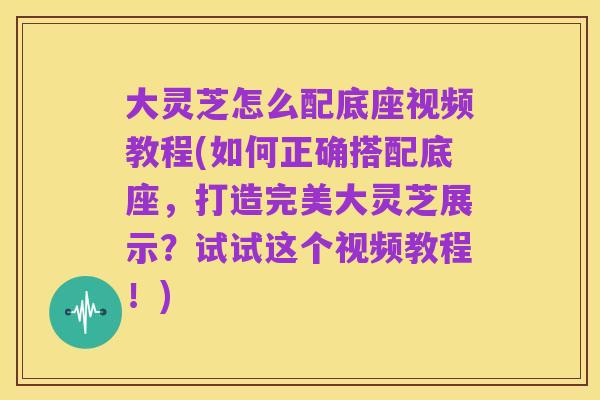 大灵芝怎么配底座视频教程(如何正确搭配底座,打造完美大灵芝展示?试试这个视频教程!)