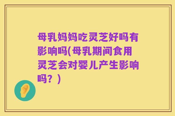 母乳妈妈吃灵芝好吗有影响吗(母乳期间食用灵芝会对婴儿产生影响吗?)