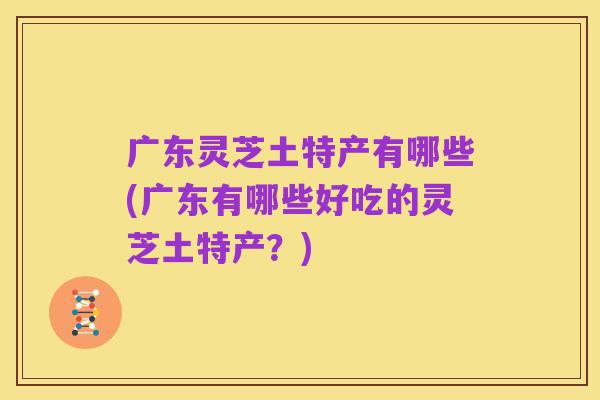 广东灵芝土特产有哪些(广东有哪些好吃的灵芝土特产?)