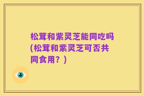松茸和紫灵芝能同吃吗(松茸和紫灵芝可否共同食用？)