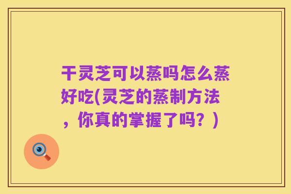 干灵芝可以蒸吗怎么蒸好吃(灵芝的蒸制方法，你真的掌握了吗？)