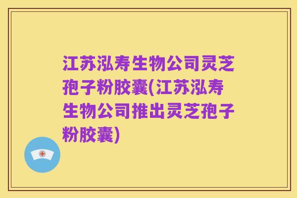 江苏泓寿生物公司灵芝孢子粉胶囊(江苏泓寿生物公司推出灵芝孢子粉胶囊)