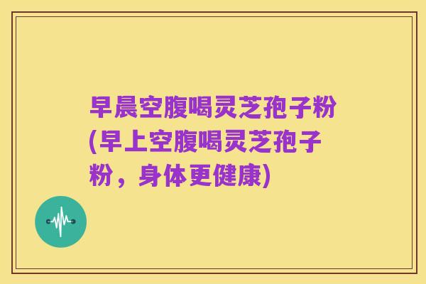 早晨空腹喝灵芝孢子粉(早上空腹喝灵芝孢子粉,身体更健康)