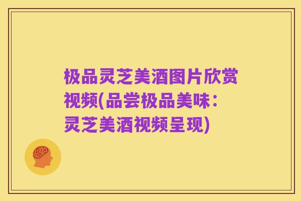 极品灵芝美酒图片欣赏视频(品尝极品美味:灵芝美酒视频呈现)