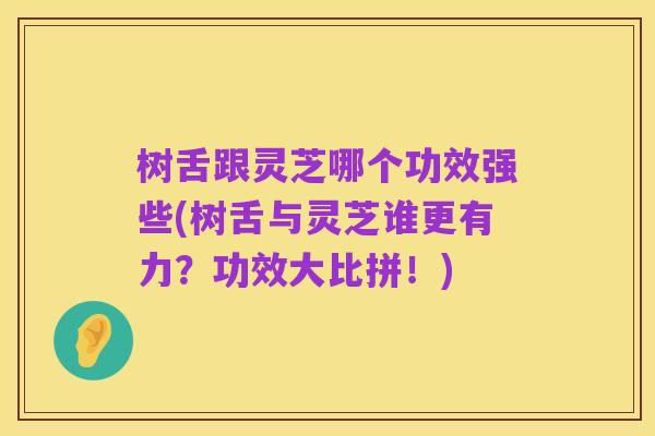 树舌跟灵芝哪个功效强些(树舌与灵芝谁更有力?功效大比拼!)