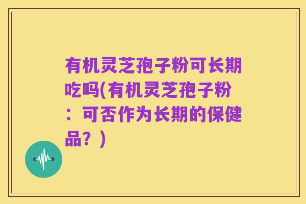 有机灵芝孢子粉可长期吃吗(有机灵芝孢子粉：可否作为长期的保健品？)