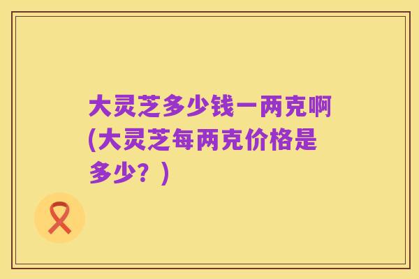 大灵芝多少钱一两克啊(大灵芝每两克价格是多少？)