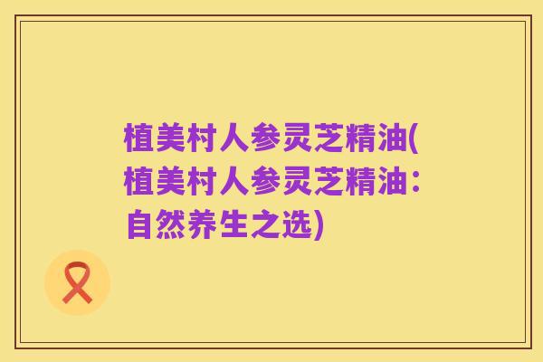 植美村人参灵芝精油(植美村人参灵芝精油:自然养生之选)