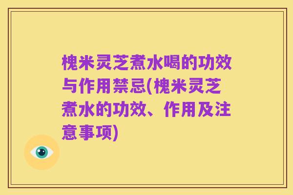 槐米灵芝煮水喝的功效与作用禁忌(槐米灵芝煮水的功效、作用及注意事项)