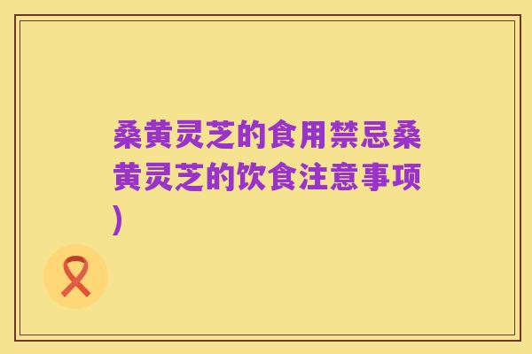 桑黄灵芝的食用禁忌桑黄灵芝的饮食注意事项)