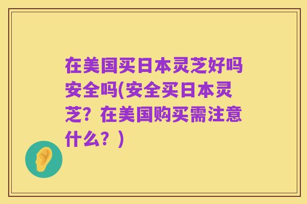 在美国买日本灵芝好吗安全吗(安全买日本灵芝?在美国购买需注意什么?)
